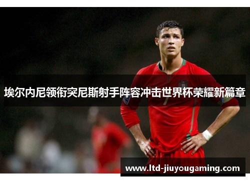 埃尔内尼领衔突尼斯射手阵容冲击世界杯荣耀新篇章
