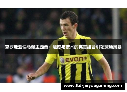 克罗地亚快马佩里西奇：速度与技术的完美结合引领球场风暴