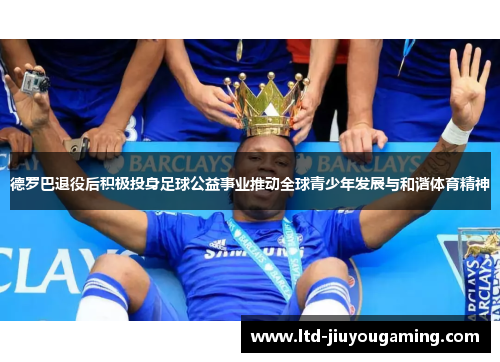 德罗巴退役后积极投身足球公益事业推动全球青少年发展与和谐体育精神