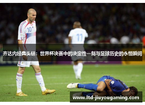 齐达内经典头槌：世界杯决赛中的决定性一刻与足球历史的永恒瞬间