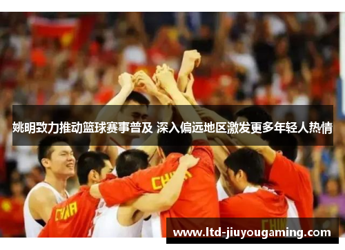 姚明致力推动篮球赛事普及 深入偏远地区激发更多年轻人热情