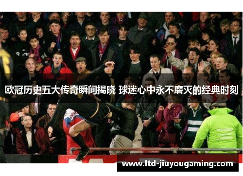 欧冠历史五大传奇瞬间揭晓 球迷心中永不磨灭的经典时刻