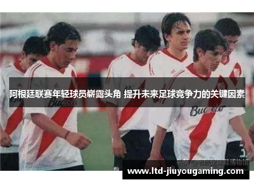 阿根廷联赛年轻球员崭露头角 提升未来足球竞争力的关键因素