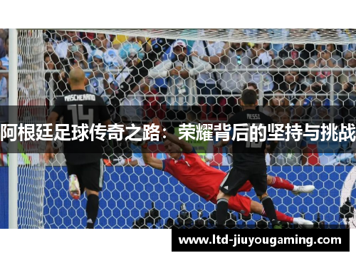 阿根廷足球传奇之路：荣耀背后的坚持与挑战