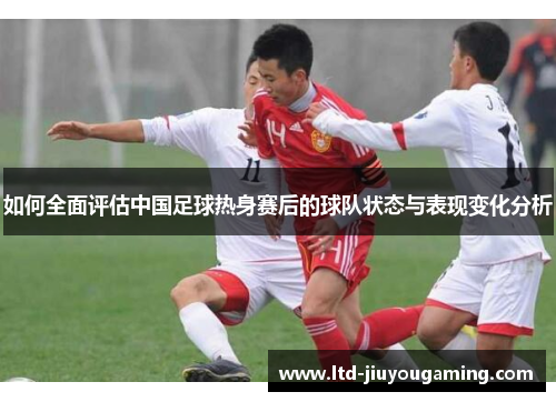 如何全面评估中国足球热身赛后的球队状态与表现变化分析