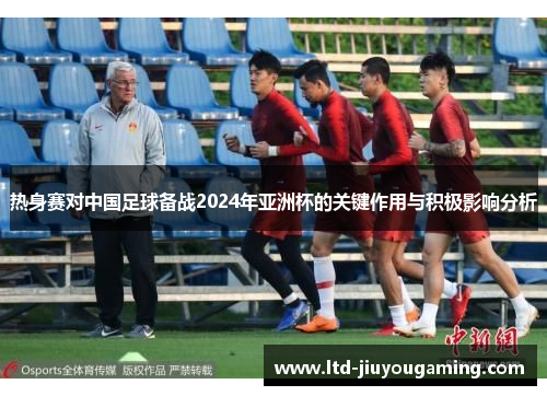 热身赛对中国足球备战2024年亚洲杯的关键作用与积极影响分析