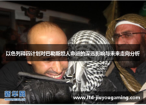 以色列释囚计划对巴勒斯坦人命运的深远影响与未来走向分析