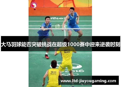 大马羽球能否突破挑战在超级1000赛中迎来逆袭时刻