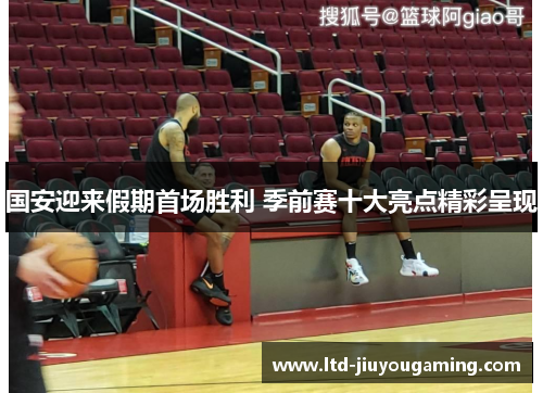 国安迎来假期首场胜利 季前赛十大亮点精彩呈现