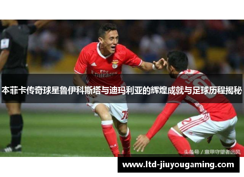 本菲卡传奇球星鲁伊科斯塔与迪玛利亚的辉煌成就与足球历程揭秘