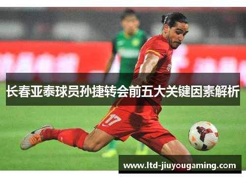长春亚泰球员孙捷转会前五大关键因素解析