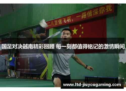 国足对决越南精彩回顾 每一刻都值得铭记的激情瞬间